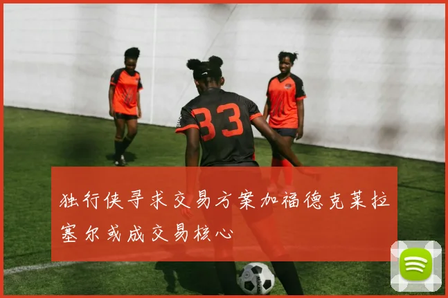 独行侠寻求交易方案加福德克莱拉塞尔或成交易核心