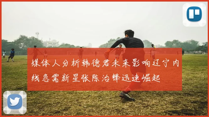 媒体人分析韩德君未来影响辽宁内线急需新星张陈治锋迅速崛起