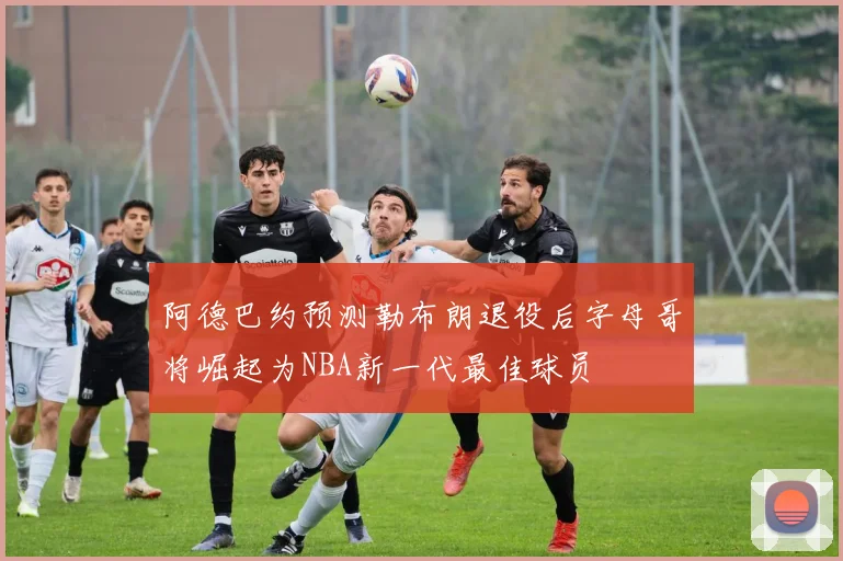 阿德巴约预测勒布朗退役后字母哥将崛起为NBA新一代最佳球员