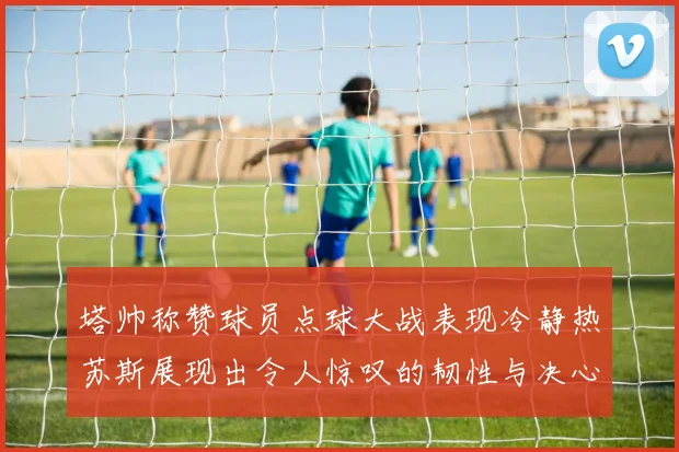 塔帅称赞球员点球大战表现冷静热苏斯展现出令人惊叹的韧性与决心
