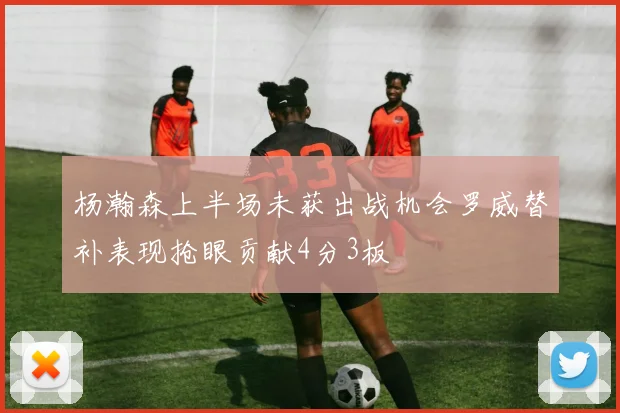 杨瀚森上半场未获出战机会罗威替补表现抢眼贡献4分3板