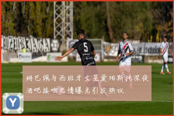 姆巴佩与西班牙女星爱珀斯托深夜酒吧接吻恋情曝光引发热议