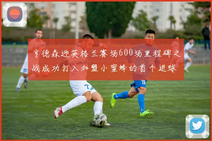 亨德森迎英格兰赛场600场里程碑之战成功打入加盟小蜜蜂的首个进球