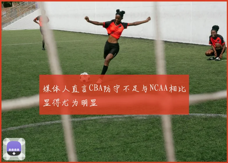 媒体人直言CBA防守不足与NCAA相比显得尤为明显