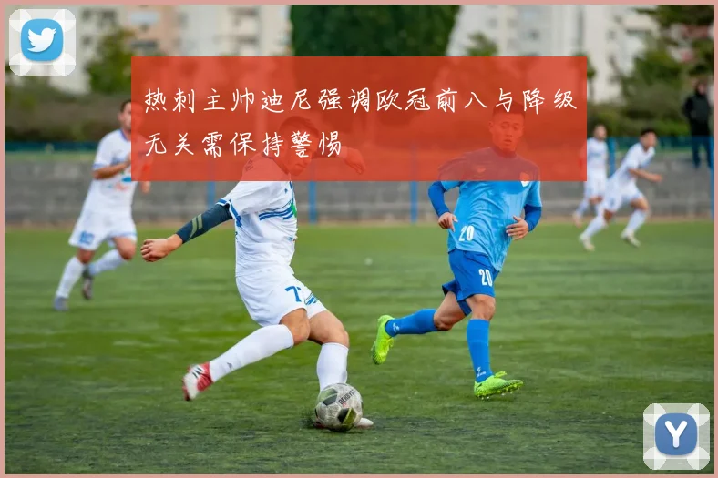 热刺主帅迪尼强调欧冠前八与降级无关需保持警惕