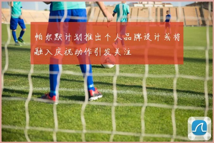 帕尔默计划推出个人品牌设计或将融入庆祝动作引发关注