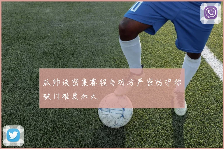 瓜帅谈密集赛程与对方严密防守称破门难度加大