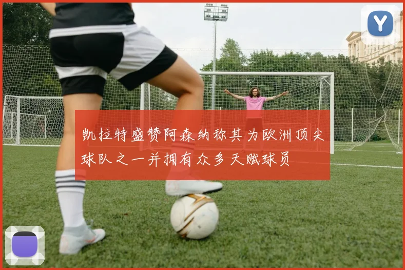 凯拉特盛赞阿森纳称其为欧洲顶尖球队之一并拥有众多天赋球员