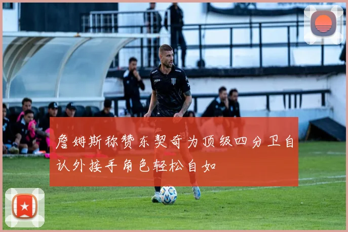 詹姆斯称赞东契奇为顶级四分卫自认外接手角色轻松自如