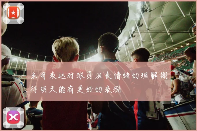 米奇表达对球员沮丧情绪的理解期待明天能有更好的表现
