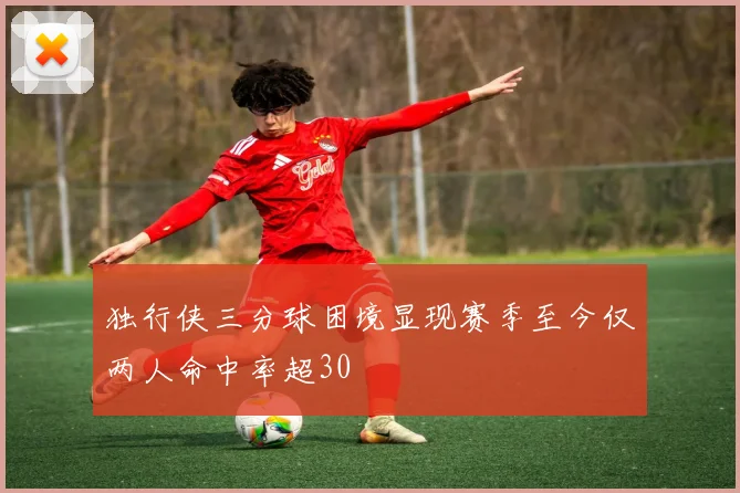 独行侠三分球困境显现赛季至今仅两人命中率超30