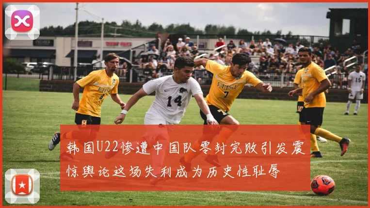 韩国U22惨遭中国队零封完败引发震惊舆论这场失利成为历史性耻辱