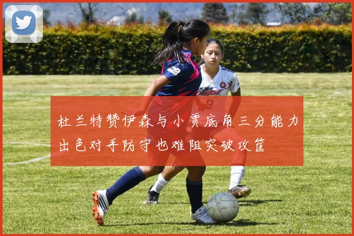 杜兰特赞伊森与小贾底角三分能力出色对手防守也难阻突破攻筐