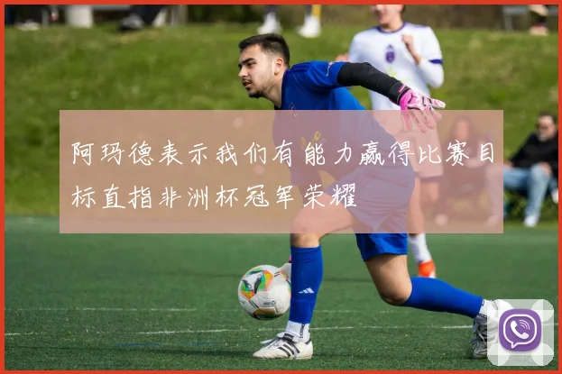 阿玛德表示我们有能力赢得比赛目标直指非洲杯冠军荣耀