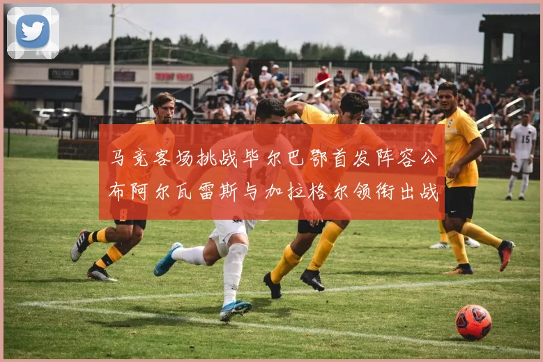 马竞客场挑战毕尔巴鄂首发阵容公布阿尔瓦雷斯与加拉格尔领衔出战