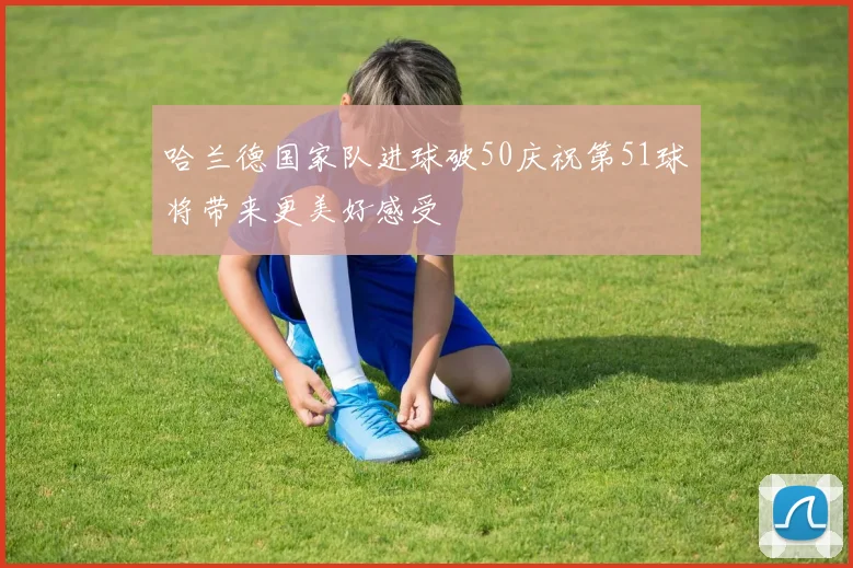 哈兰德国家队进球破50庆祝第51球将带来更美好感受