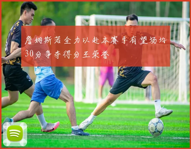 詹姆斯若全力以赴本赛季有望场均30分争夺得分王荣誉