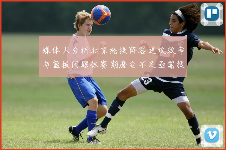 媒体人分析北京轮换阵容进攻效率与篮板问题休赛期磨合不足亟需提升