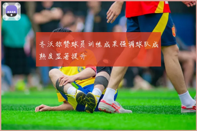 齐沃称赞球员训练成果强调球队成熟度显著提升