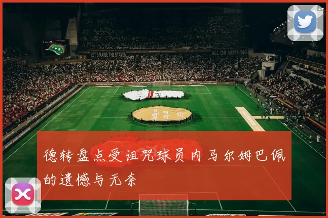 德转盘点受诅咒球员内马尔姆巴佩的遗憾与无奈