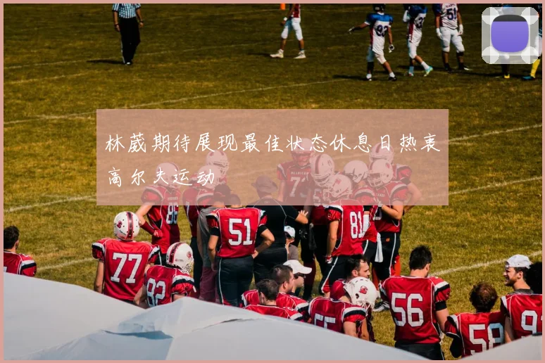 林葳期待展现最佳状态休息日热衷高尔夫运动