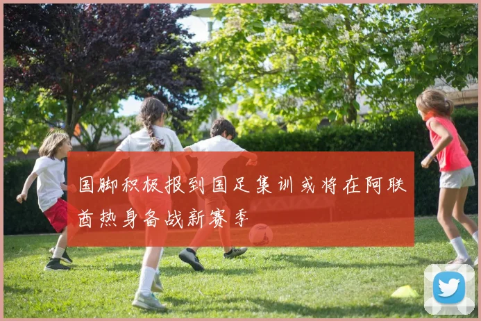 国脚积极报到国足集训或将在阿联酋热身备战新赛季