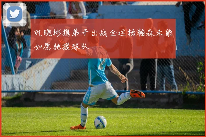 巩晓彬携弟子出战全运杨瀚森未能如愿驰援球队