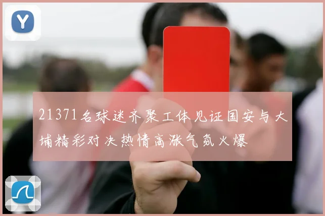 21371名球迷齐聚工体见证国安与大埔精彩对决热情高涨气氛火爆