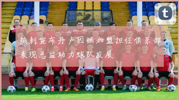热刺宣布丹卢因顿加盟担任俱乐部表现总监助力球队发展