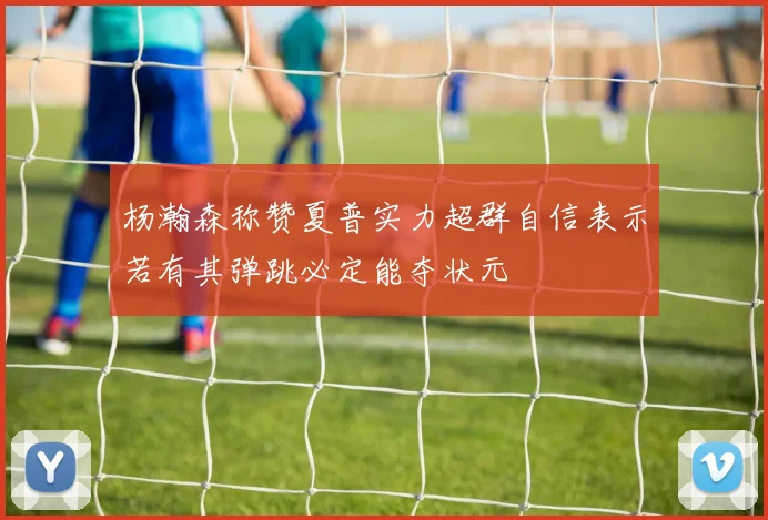 杨瀚森称赞夏普实力超群自信表示若有其弹跳必定能夺状元