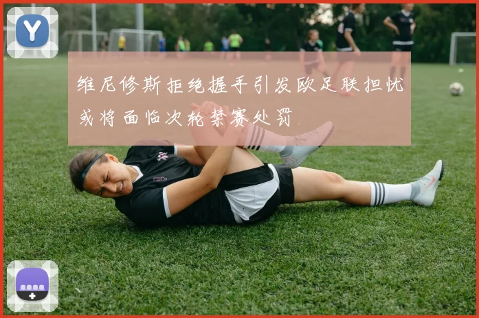 维尼修斯拒绝握手引发欧足联担忧或将面临次轮禁赛处罚