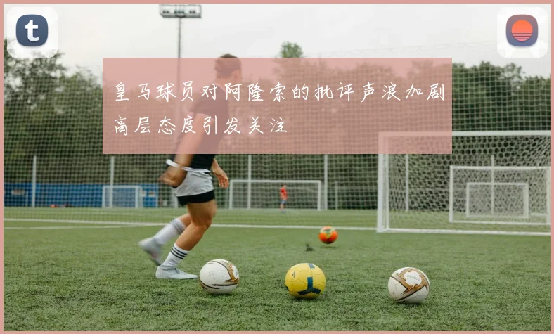 皇马球员对阿隆索的批评声浪加剧高层态度引发关注