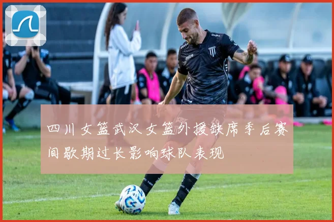 四川女篮武汉女篮外援缺席季后赛间歇期过长影响球队表现